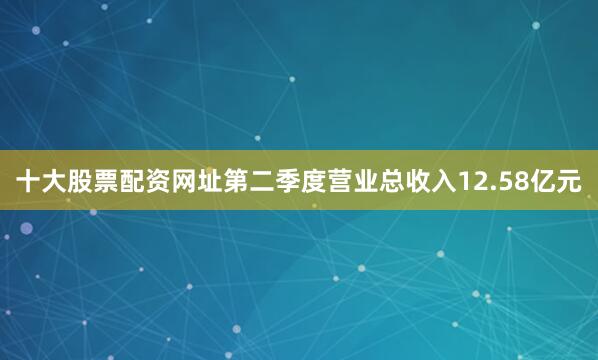 十大股票配资网址第二季度营业总收入12.58亿元