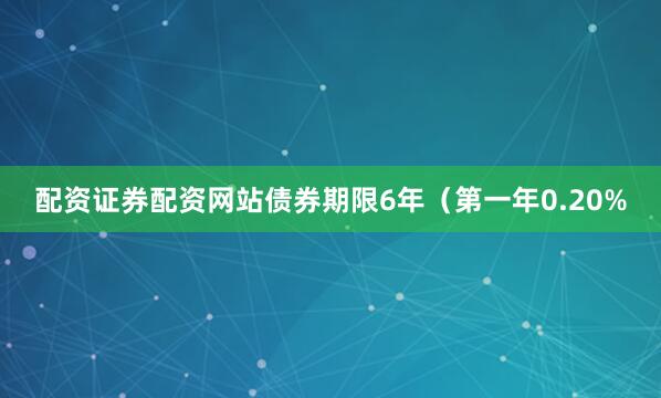 配资证券配资网站债券期限6年（第一年0.20%